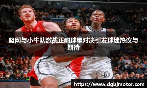 篮网与小牛队激战正酣球星对决引发球迷热议与期待